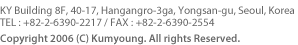KY Building 8F, 40-17, Hangangro-3ga, Yongsan-gu, Seoul, Korea
TEL : +82-2-6390-2217 / FAX : +82-2-6390-2554
Copyright 2006 (C) Kumyoung. All rights Reserved.